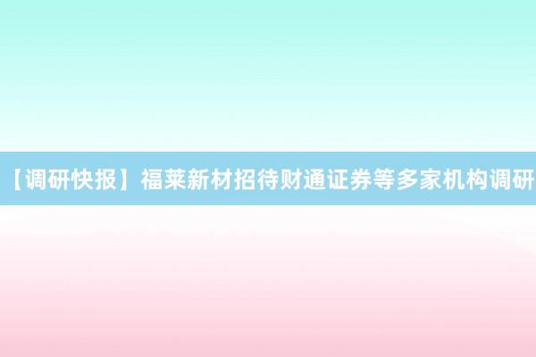 【调研快报】福莱新材招待财通证券等多家机构调研