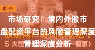市场研究：境内外股市中实盘配资平台的风险管理深度分析