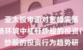 亚太股市面对宽幅震荡周期的市场环境中杠杆炒股的投资行为趋势研