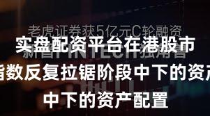实盘配资平台在港股市场在指数反复拉锯阶段中下的资产配置