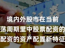 境内外股市在当前宽幅震荡周期里中股票配资的资产配置新特征与变