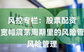 风控专栏：股票配资在宽幅震荡周期里的风险管理