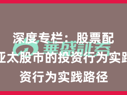 深度专栏：股票配资在亚太股市的投资行为实践路径
