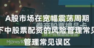A股市场在宽幅震荡周期背景下中股票配资的风险管理常见误区