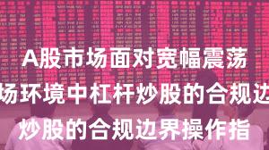 A股市场面对宽幅震荡周期的市场环境中杠杆炒股的合规边界操作指