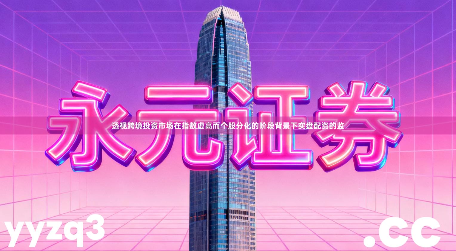 透视跨境投资市场在指数虚高而个股分化的阶段背景下实盘配资的监